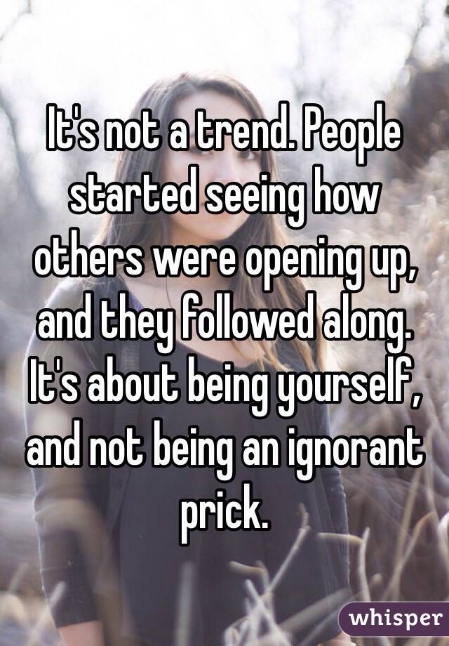 It's not a trend. People started seeing how others were opening up, and they followed along. It's about being yourself, and not being an ignorant prick. 