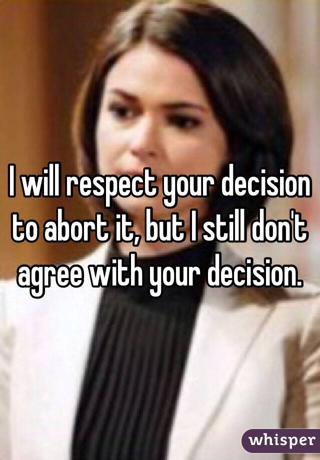 I will respect your decision to abort it, but I still don't agree with your decision.