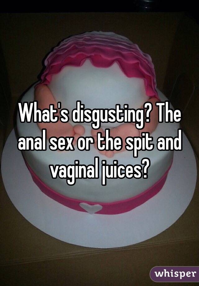 What's disgusting? The anal sex or the spit and vaginal juices? 