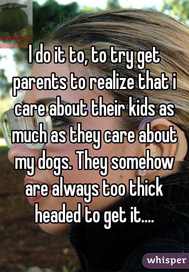 I do it to, to try get parents to realize that i care about their kids as much as they care about my dogs. They somehow are always too thick headed to get it....