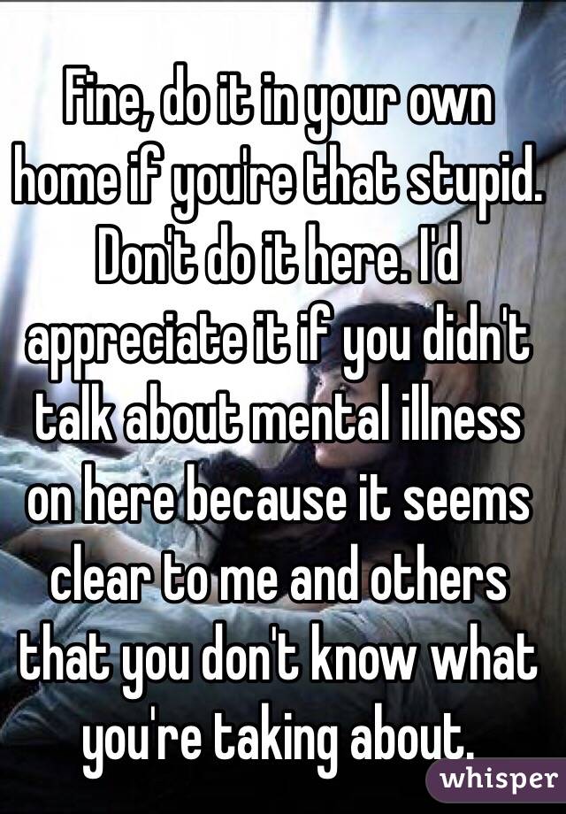 Fine, do it in your own home if you're that stupid. Don't do it here. I'd appreciate it if you didn't talk about mental illness on here because it seems clear to me and others that you don't know what you're taking about.