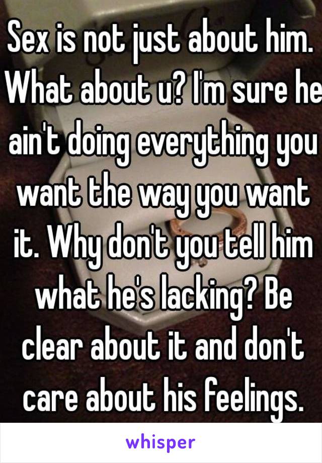 Sex is not just about him. What about u? I'm sure he ain't doing everything you want the way you want it. Why don't you tell him what he's lacking? Be clear about it and don't care about his feelings.