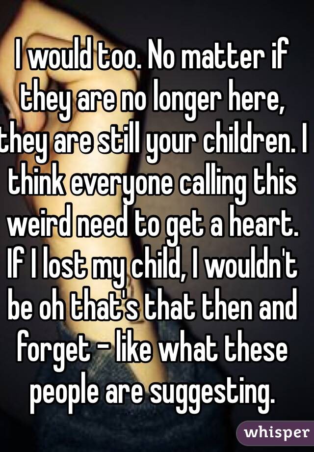 I would too. No matter if they are no longer here, they are still your children. I think everyone calling this weird need to get a heart. If I lost my child, I wouldn't be oh that's that then and forget - like what these people are suggesting. 