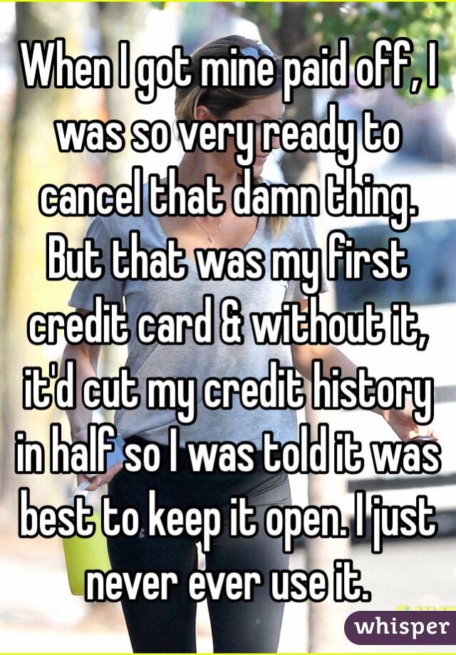 When I got mine paid off, I was so very ready to cancel that damn thing. But that was my first credit card & without it, it'd cut my credit history in half so I was told it was best to keep it open. I just never ever use it.