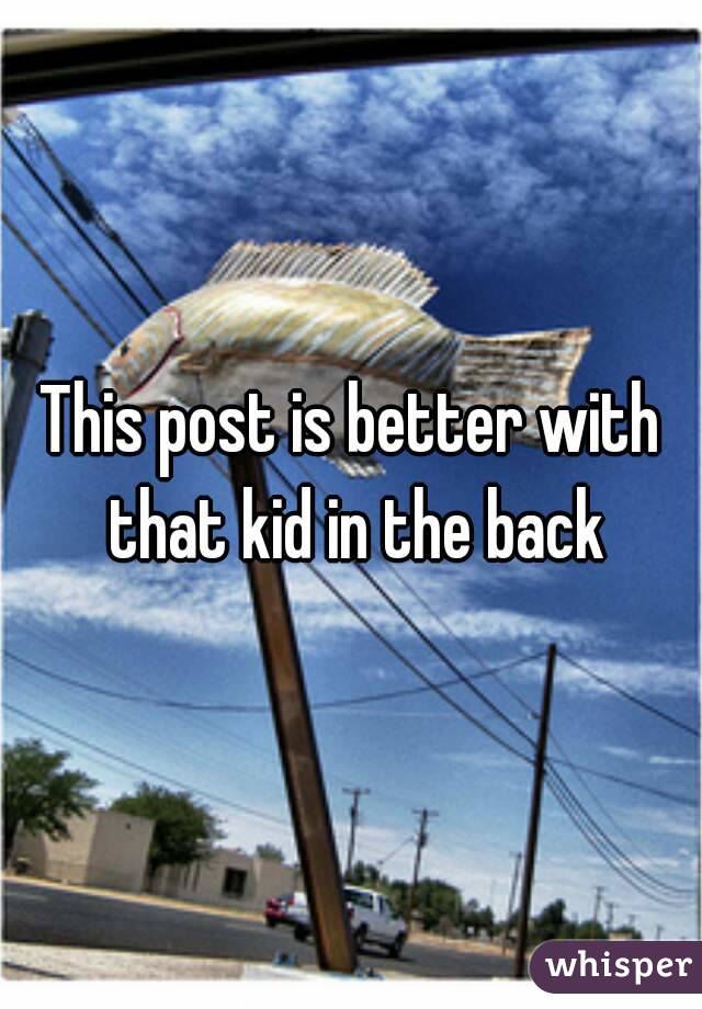 This post is better with that kid in the back