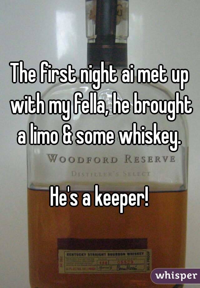 The first night ai met up with my fella, he brought a limo & some whiskey. 

He's a keeper!