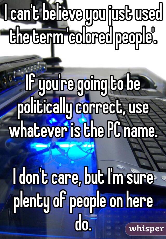 I can't believe you just used the term 'colored people'.

If you're going to be politically correct, use whatever is the PC name. 

I don't care, but I'm sure plenty of people on here do.