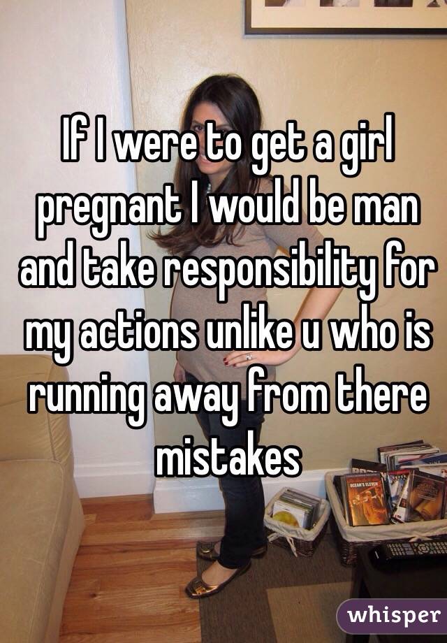 If I were to get a girl pregnant I would be man and take responsibility for my actions unlike u who is running away from there mistakes