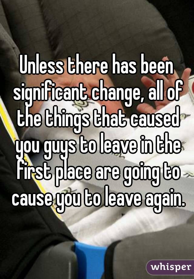 Unless there has been significant change, all of the things that caused you guys to leave in the first place are going to cause you to leave again.