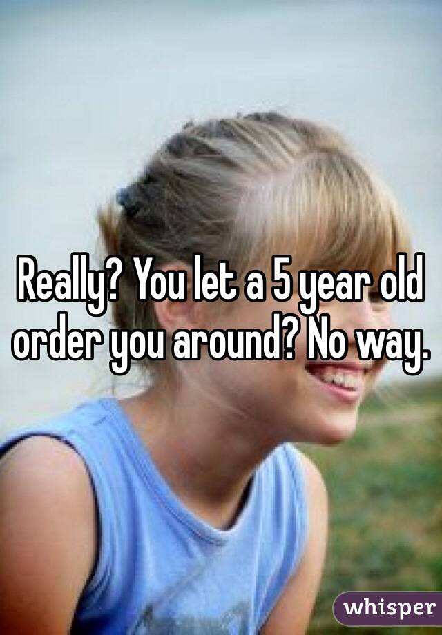 Really? You let a 5 year old order you around? No way. 
