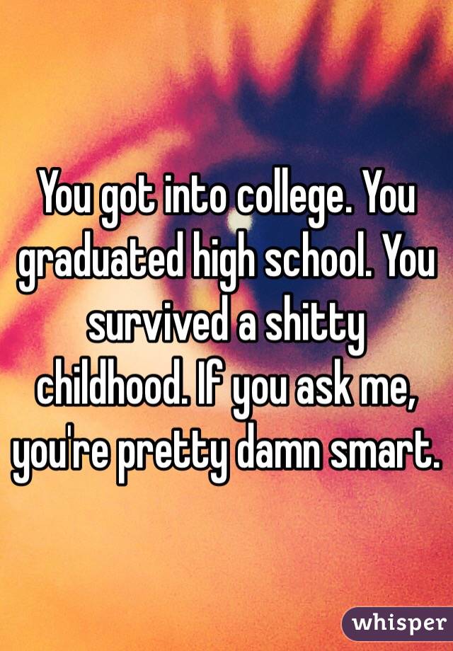You got into college. You graduated high school. You survived a shitty childhood. If you ask me, you're pretty damn smart.