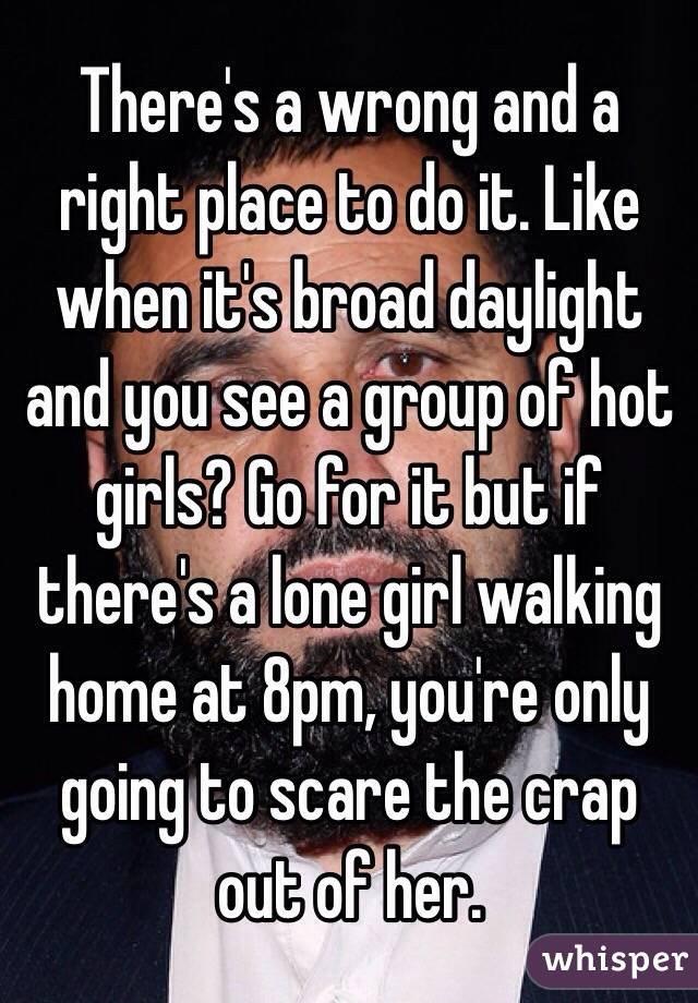 There's a wrong and a right place to do it. Like when it's broad daylight and you see a group of hot girls? Go for it but if there's a lone girl walking home at 8pm, you're only going to scare the crap out of her. 