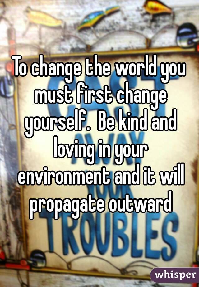 To change the world you must first change yourself.  Be kind and loving in your environment and it will propagate outward