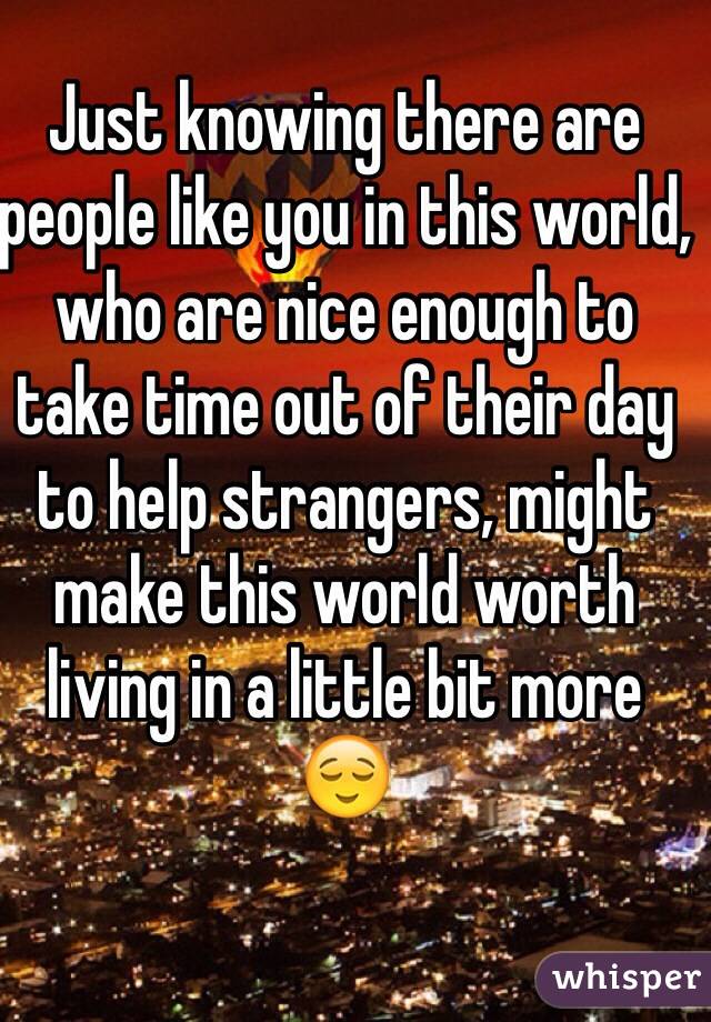 Just knowing there are people like you in this world, who are nice enough to take time out of their day to help strangers, might make this world worth living in a little bit more
😌