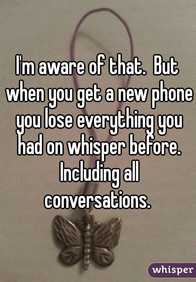 I'm aware of that.  But when you get a new phone you lose everything you had on whisper before. Including all conversations. 
