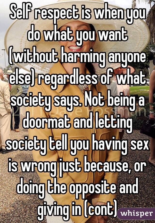 Self respect is when you do what you want (without harming anyone else) regardless of what society says. Not being a doormat and letting society tell you having sex is wrong just because, or doing the opposite and giving in (cont)