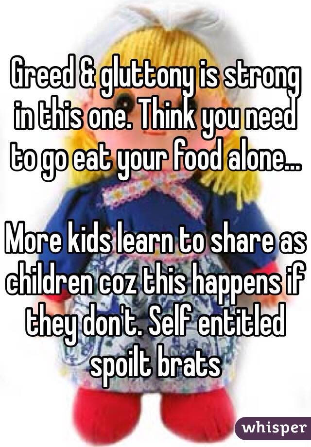 Greed & gluttony is strong in this one. Think you need to go eat your food alone...

More kids learn to share as children coz this happens if they don't. Self entitled spoilt brats 