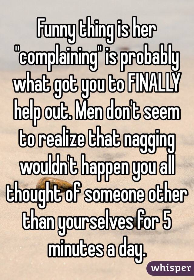 Funny thing is her "complaining" is probably what got you to FINALLY help out. Men don't seem to realize that nagging wouldn't happen you all thought of someone other than yourselves for 5 minutes a day.