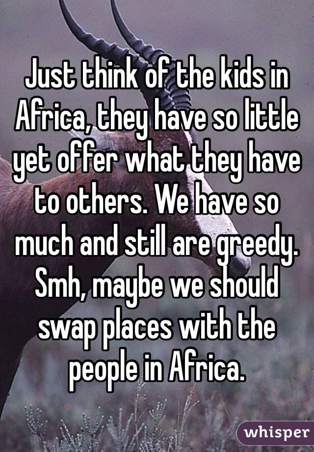 Just think of the kids in Africa, they have so little yet offer what they have to others. We have so much and still are greedy. Smh, maybe we should swap places with the people in Africa. 