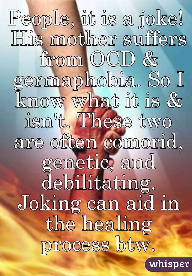 People, it is a joke! His mother suffers from OCD & germaphobia. So I know what it is & isn't. These two are often comorid, genetic, and debilitating. Joking can aid in the healing process btw.