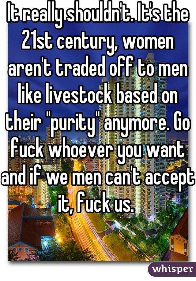 It really shouldn't. It's the 21st century, women aren't traded off to men like livestock based on their "purity" anymore. Go fuck whoever you want and if we men can't accept it, fuck us. 