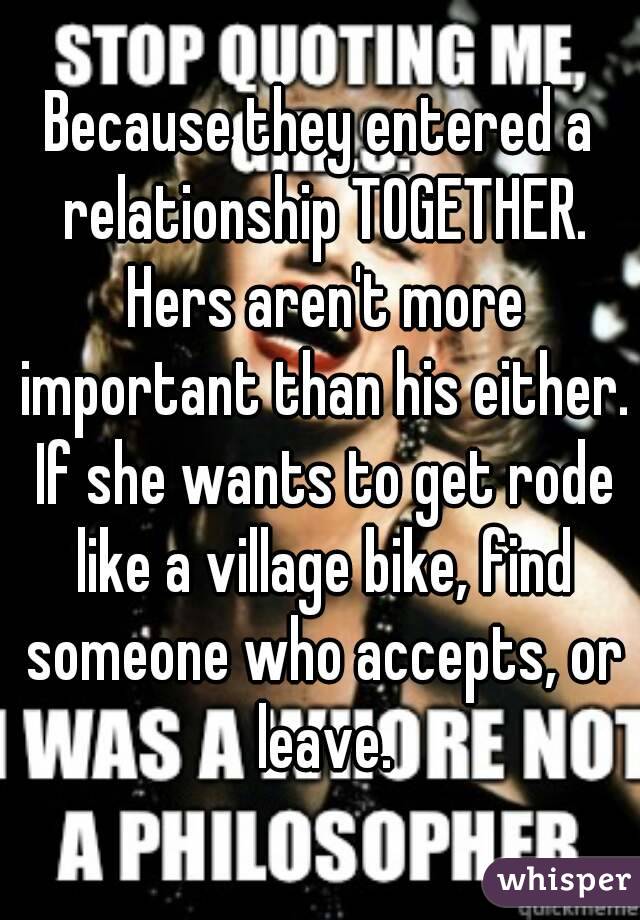 Because they entered a relationship TOGETHER. Hers aren't more important than his either. If she wants to get rode like a village bike, find someone who accepts, or leave.