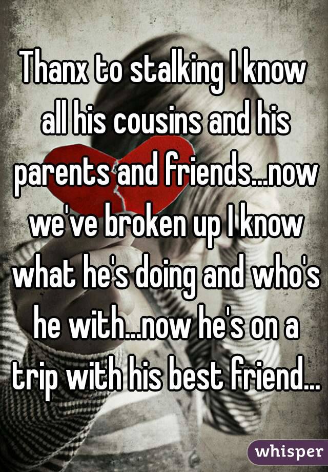 Thanx to stalking I know all his cousins and his parents and friends...now we've broken up I know what he's doing and who's he with...now he's on a trip with his best friend...
