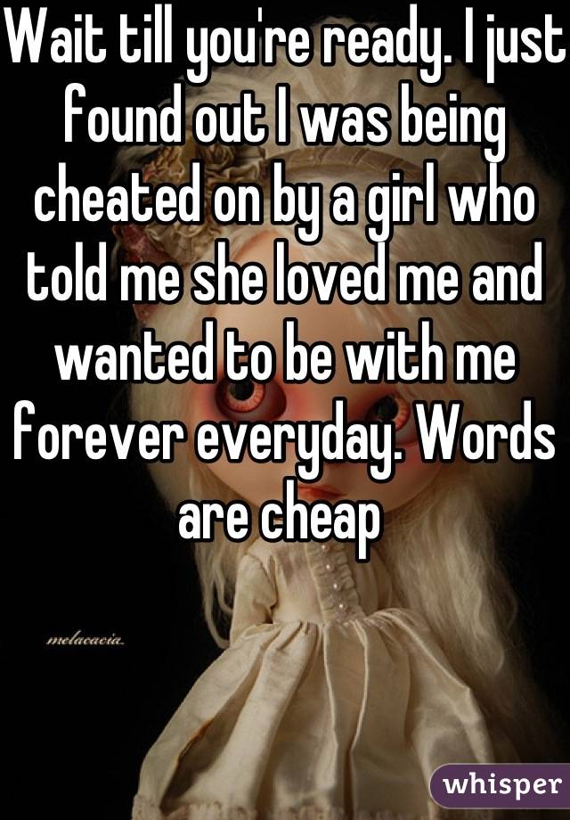 Wait till you're ready. I just found out I was being cheated on by a girl who told me she loved me and wanted to be with me forever everyday. Words are cheap 