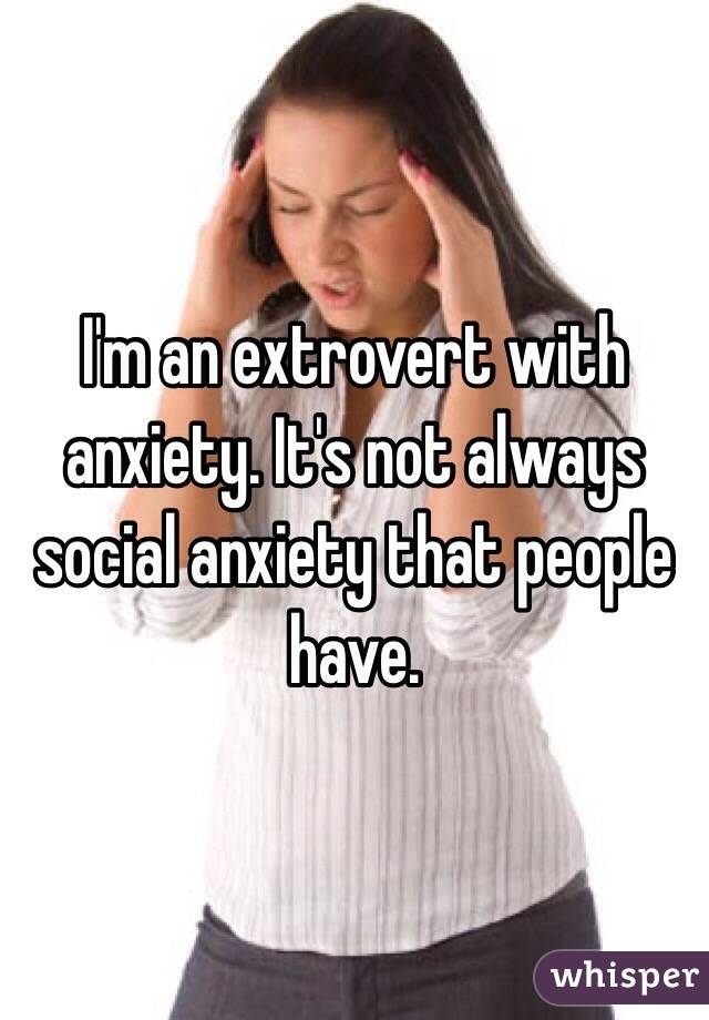 I'm an extrovert with anxiety. It's not always social anxiety that people have. 