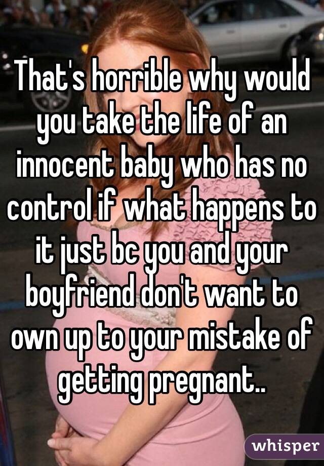 That's horrible why would you take the life of an innocent baby who has no control if what happens to it just bc you and your boyfriend don't want to own up to your mistake of getting pregnant.. 