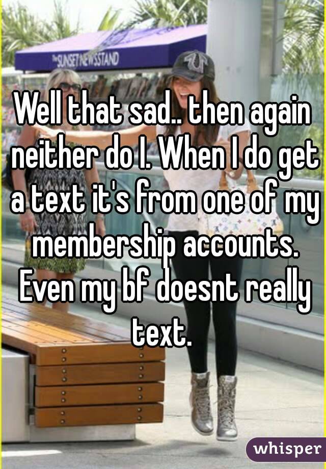 Well that sad.. then again neither do I. When I do get a text it's from one of my membership accounts. Even my bf doesnt really text. 