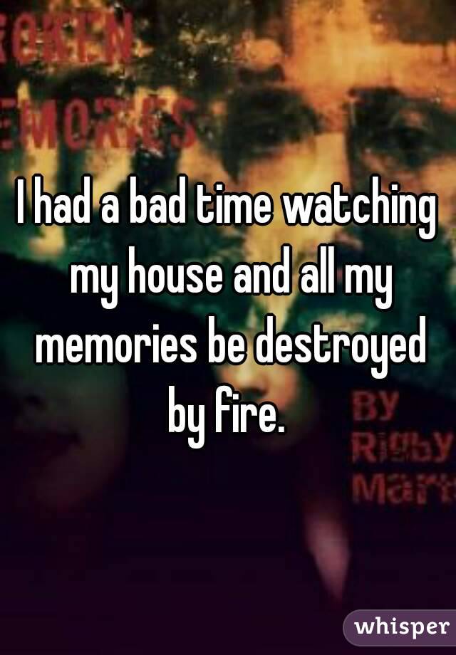 I had a bad time watching my house and all my memories be destroyed by fire. 