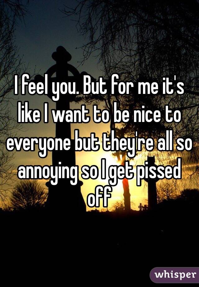 I feel you. But for me it's like I want to be nice to everyone but they're all so annoying so I get pissed off 