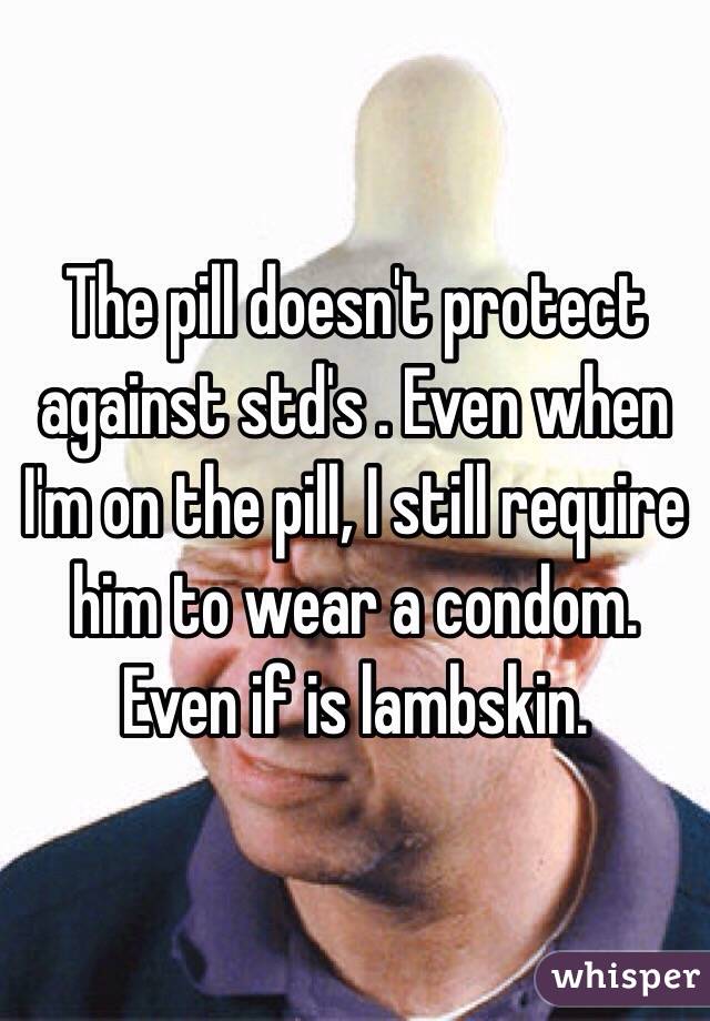 The pill doesn't protect against std's . Even when I'm on the pill, I still require him to wear a condom. Even if is lambskin. 