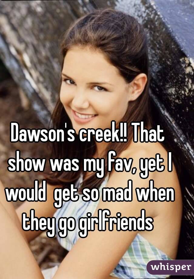 Dawson's creek!! That show was my fav, yet I would  get so mad when they go girlfriends 