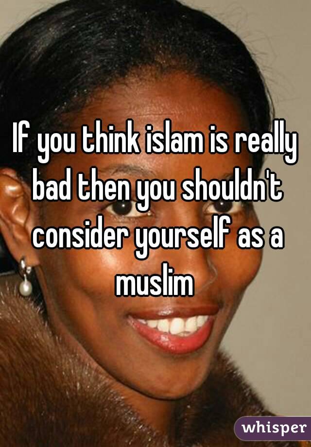 If you think islam is really bad then you shouldn't consider yourself as a muslim 