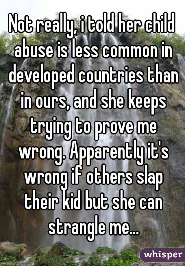 Not really, i told her child abuse is less common in developed countries than in ours, and she keeps trying to prove me wrong. Apparently it's wrong if others slap their kid but she can strangle me...