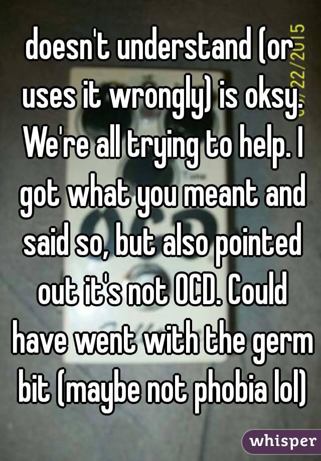 doesn't understand (or uses it wrongly) is oksy. We're all trying to help. I got what you meant and said so, but also pointed out it's not OCD. Could have went with the germ bit (maybe not phobia lol)