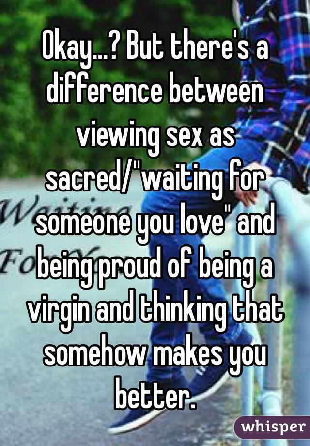 Okay...? But there's a difference between viewing sex as sacred/"waiting for someone you love" and being proud of being a virgin and thinking that somehow makes you better.