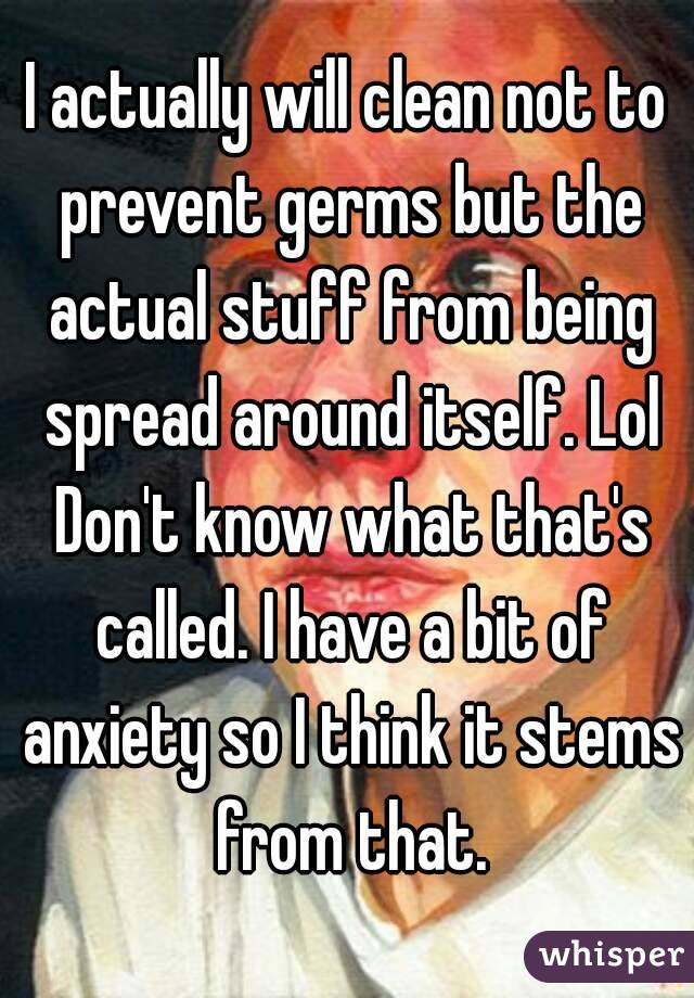 I actually will clean not to prevent germs but the actual stuff from being spread around itself. Lol Don't know what that's called. I have a bit of anxiety so I think it stems from that.
