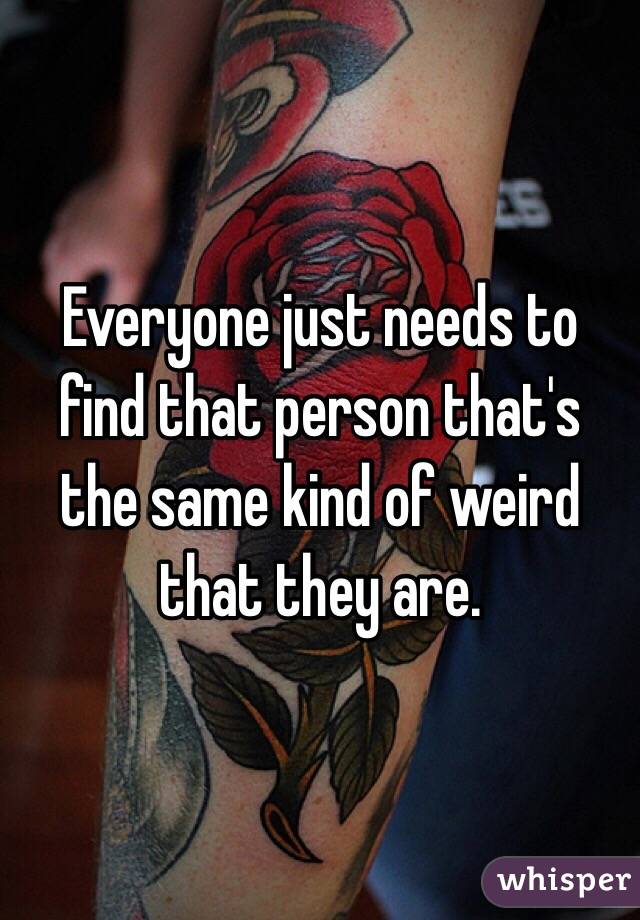 Everyone just needs to find that person that's the same kind of weird that they are.