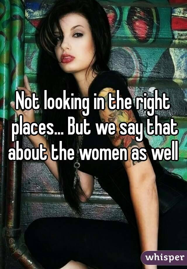 Not looking in the right places... But we say that about the women as well 
