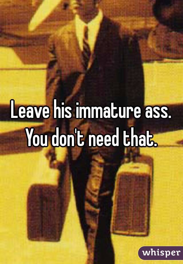 Leave his immature ass.
You don't need that.