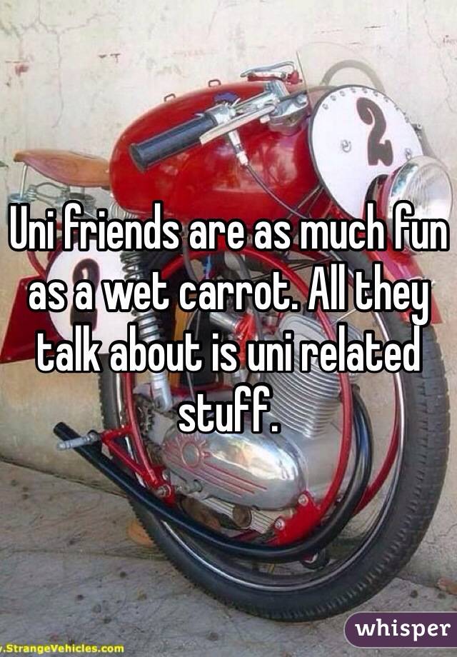 Uni friends are as much fun as a wet carrot. All they talk about is uni related stuff. 