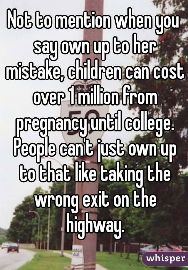 Not to mention when you say own up to her mistake, children can cost over 1 million from pregnancy until college. People can't just own up to that like taking the wrong exit on the highway.