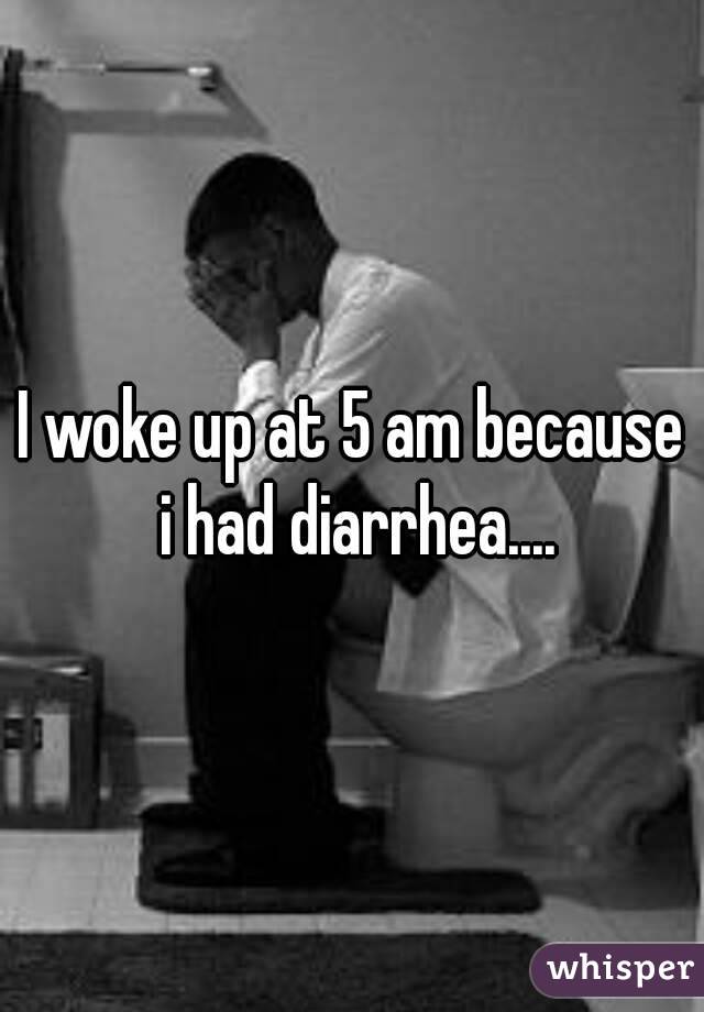 I woke up at 5 am because i had diarrhea....