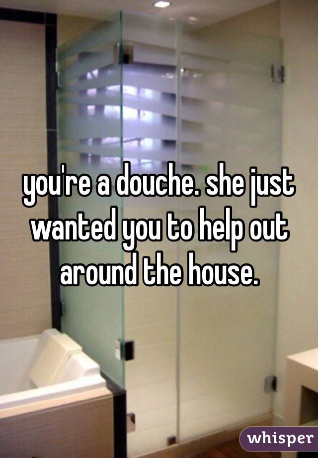 you're a douche. she just wanted you to help out around the house. 