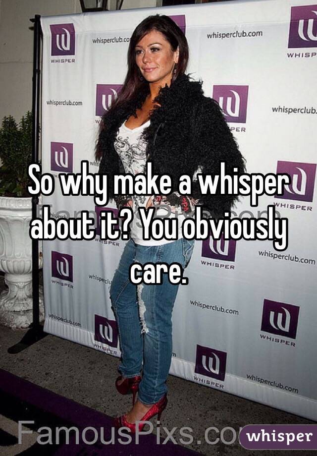 So why make a whisper about it? You obviously care. 