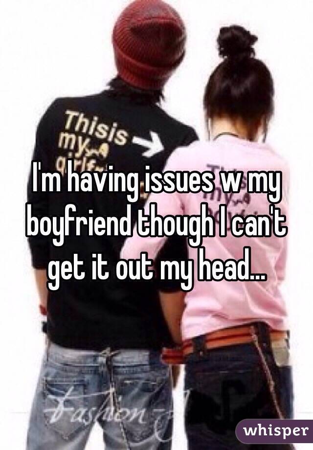 I'm having issues w my boyfriend though I can't get it out my head...