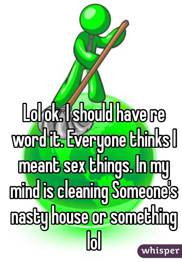 Lol ok. I should have re word it. Everyone thinks I meant sex things. In my mind is cleaning Someone's nasty house or something lol